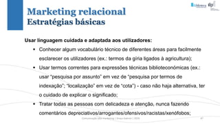 Comunicação (d)e marketing | Graça Gabriel | 2020 47
Usar linguagem cuidada e adaptada aos utilizadores:
 Conhecer algum vocabulário técnico de diferentes áreas para facilmente
esclarecer os utilizadores (ex.: termos da gíria ligados à agricultura);
 Usar termos correntes para expressões técnicas biblioteconómicas (ex.:
usar “pesquisa por assunto” em vez de “pesquisa por termos de
indexação”; “localização” em vez de “cota”) - caso não haja alternativa, ter
o cuidado de explicar o significado;
 Tratar todas as pessoas com delicadeza e atenção, nunca fazendo
comentários depreciativos/arrogantes/ofensivos/racistas/xenófobos;
Marketing relacional
Estratégias básicas
 