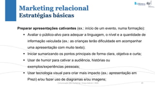 Comunicação (d)e marketing | Graça Gabriel | 2020 49
Preparar apresentações cativantes (ex.: início de um evento, numa formação):
 Avaliar o público-alvo para adequar a linguagem, o nível e a quantidade de
informação veiculada (ex.: as crianças terão dificuldade em acompanhar
uma apresentação com muito texto);
 Iniciar sumarizando os pontos principais de forma clara, objetiva e curta;
 Usar de humor para cativar a audiência, histórias ou
exemplos/experiências pessoais;
 Usar tecnologia visual para criar mais impacto (ex.: apresentação em
Prezi) e/ou fazer uso de diagramas e/ou imagens;
Marketing relacional
Estratégias básicas
 