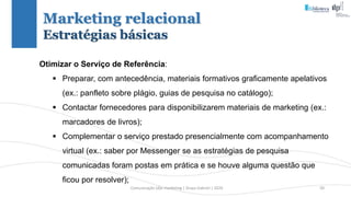 Comunicação (d)e marketing | Graça Gabriel | 2020 50
Otimizar o Serviço de Referência:
 Preparar, com antecedência, materiais formativos graficamente apelativos
(ex.: panfleto sobre plágio, guias de pesquisa no catálogo);
 Contactar fornecedores para disponibilizarem materiais de marketing (ex.:
marcadores de livros);
 Complementar o serviço prestado presencialmente com acompanhamento
virtual (ex.: saber por Messenger se as estratégias de pesquisa
comunicadas foram postas em prática e se houve alguma questão que
ficou por resolver);
Marketing relacional
Estratégias básicas
 