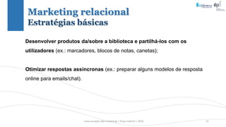 Comunicação (d)e marketing | Graça Gabriel | 2020 51
Desenvolver produtos da/sobre a biblioteca e partilhá-los com os
utilizadores (ex.: marcadores, blocos de notas, canetas);
Otimizar respostas assíncronas (ex.: preparar alguns modelos de resposta
online para emails/chat).
Marketing relacional
Estratégias básicas
 
