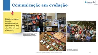 Comunicação (d)e marketing | Graça Gabriel | 2020 55
Comunicação em evolução
Biblioteca de sementes em
Bernington, Massachusetts.
Edinburgh Tool Library.
Bibliotecas atentas
às reais
necessidades das
comunidades (não
só de literacia vive
o homem!).
As bibliotecas públicas de Toronto
ajudam a distribuir alimentos
durante a pandemia do COVID19.
 