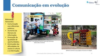 Comunicação (d)e marketing | Graça Gabriel | 2020 57
Comunicação em evolução
Bibliotecas
itinerantes:
• Comunicação
com diferentes
públicos;
• Aumento da
literacia da
informação;
• Promoção da
igualdade de
oportunidades;
• Diminuição das
dificuldades de
acesso à cultura
e à informação;
“Mata Aksara” é uma biblioteca móvel em Jacarta que visita várias
aldeias todas as semanas.
Biblioteca itinerante numa paragem de autocarro em Bogotá.
 