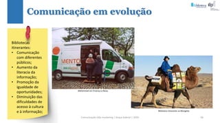 Comunicação (d)e marketing | Graça Gabriel | 2020 58
Comunicação em evolução
Bibliomóvel em Proença-a-Nova.
Biblioteca itinerante na Mongólia.
Bibliotecas
itinerantes:
• Comunicação
com diferentes
públicos;
• Aumento da
literacia da
informação;
• Promoção da
igualdade de
oportunidades;
• Diminuição das
dificuldades de
acesso à cultura
e à informação;
 