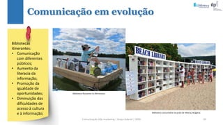 Comunicação (d)e marketing | Graça Gabriel | 2020 59
Comunicação em evolução
Biblioteca flutuante no Minnesota.
Biblioteca comunitária na praia de Albena, Bulgária.
Bibliotecas
itinerantes:
• Comunicação
com diferentes
públicos;
• Aumento da
literacia da
informação;
• Promoção da
igualdade de
oportunidades;
• Diminuição das
dificuldades de
acesso à cultura
e à informação;
 