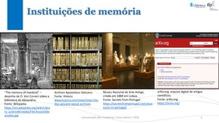 Comunicação (d)e marketing | Graça Gabriel | 2020 6
Instituições de memória
“The memory of mankind” –
desenho de O. Von Corven sobre a
biblioteca de Alexandria.
Fonte: Wikipedia
https://en.wikipedia.org/wiki/Libra
ry_science#/media/File:Ancientlibr
aryalex.jpg
Archivio Apostoloco Vaticano.
Fonte: History
www.history.com/news/step-into-
the-vaticans-secret-archives
Museu Nacional de Arte Antiga,
criado em 1884 em Lisboa.
Fonte: Secrets from Portugal
https://secretsfromportugal.com/mus
eums-in-portugal/
arXiv.org: arquivo digital de artigos
científicos.
Fonte: arXiv.org
https://arxiv.org/
 