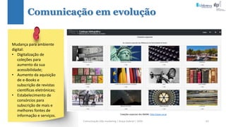 Comunicação (d)e marketing | Graça Gabriel | 2020 62
Comunicação em evolução
Coleções especiais dos SBIDM: http://opac.ua.pt
Mudança para ambiente
digital:
• Digitalização de
coleções para
aumento da sua
acessibilidade;
• Aumento da aquisição
de e-Books e
subscrição de revistas
científicas eletrónicas;
• Estabelecimento de
consórcios para
subscrição de mais e
melhores fontes de
informação e serviços.
 