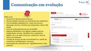 Comunicação (d)e marketing | Graça Gabriel | 2020 63
Comunicação em evolução
Catálogo da North Carolina State University Libraries: https://www.lib.ncsu.edu
OPAC social:
• Pesquisa em diversas fontes externas;
• Recomendações baseadas nas preferências dos utilizadores;
• Funcionalidades adaptadas (ex.: nuvem de assuntos,
Messenger síncrono, interface para dispositivos móveis, RSS
feeds);
• Envio de notificações/alertas por email/SMS;
• Registos bibliográficos com ligação a páginas web (ex.:
Google Books, Amazon, WorldCat, B-on, repositórios
digitais, etc.) e às redes sociais (ex.: partilha de listas de
leitura no Facebook);
• Inclusão de serviços de valor acrescentado (ex.: pedido de
empréstimo interbibliotecas; reservas);
• Participação dos utilizadores (ex.: tags/folksonomias, listas
públicas).
 