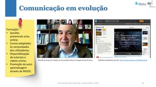 Comunicação (d)e marketing | Graça Gabriel | 2020 64
Comunicação em evolução
Reunião do Grupo de Trabalho da Comunidade Koha em Portugal através do Zoom. SlideShare da Biblioteca da UBI: https://www.slideshare.net/BibliotecaUBI
Formação:
• Sessões
presenciais e/ou
online;
• Cursos adaptados
às necessidades
dos utilizadores;
• Disponibilização
de tutoriais e
vídeos online;
• Promoção da auto-
aprendizagem
através de MOOC.
 