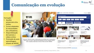 Comunicação (d)e marketing | Graça Gabriel | 2020 65
Comunicação em evolução
Seminário “Reclaim Europe: as organizações da sociedade civil e a construção da
democracia na Europa”, organizado pela Biblioteca da UBI, Fundação Friedrich
Ebert, Coolabora, Mestrado em Ciência Política da UBI e ANIMAR.
Plataforma de pesquisa de MOOCs: www.edx.org
Formação:
• Sessões
presenciais e/ou
online;
• Cursos adaptados
às necessidades
dos utilizadores;
• Disponibilização
de tutoriais e
vídeos online;
• Promoção da auto-
aprendizagem
através de MOOC.
 
