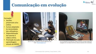 Comunicação (d)e marketing | Graça Gabriel | 2020 66
Comunicação em evolução
Sala de música de la biblioteca Deichman Bjørvika de Oslo.
Fonte: http://wmagazin.com
Livro em Realidade Aumentada que, embora mantenha o formato tradicional é
conjugado com uma webcam de forma a oferecer elementos 3D e multimédia.
Formação:
• Sessões
presenciais e/ou
online;
• Cursos adaptados
às necessidades
dos utilizadores;
• Disponibilização
de tutoriais e
vídeos online;
• Promoção da auto-
aprendizagem
através de MOOC.
 