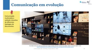 Comunicação (d)e marketing | Graça Gabriel | 2020 67
Comunicação em evolução
Na Avedøre Library foi usada uma parede que conjuga novidades editoriais, materiais em exibição, vídeos e conteúdos digitais. Fonte:
https://modelprogrammer.slks.dk/en/challenges/zones-and-spaces/the-librarys-digital-spaces/
Comunicação
multimédia e
exibição interativa
de diferentes
tipologias de
documentos.
 