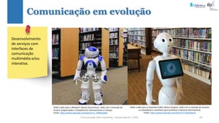 Comunicação (d)e marketing | Graça Gabriel | 2020 69
Comunicação em evolução
Robô criado para as Roanoke Public Library (Virginia, USA) com a intenção de orientar
os utilizadores e contribuir para aumentar a literacia informacional.
Fonte: https://www.youtube.com/watch?v=xs0JSI3wsck
Desenvolvimento
de serviços com
interfaces de
comunicação
multimédia e/ou
interativa.
Robô criado para a Westport Library (Connecticut, USA) com a intenção de
ensinar programação e competências informacionais a crianças.
Fonte: https://www.youtube.com/watch?v=J_KR0qtZwQ0
 