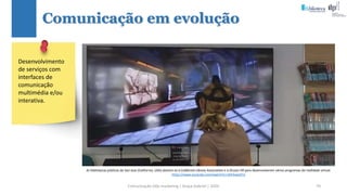 Comunicação (d)e marketing | Graça Gabriel | 2020 70
Comunicação em evolução
Desenvolvimento
de serviços com
interfaces de
comunicação
multimédia e/ou
interativa.
As bibliotecas públicas de San Jose (California, USA) aliaram-se à California Library Association e à Oculus VR para desenvolverem vários programas de realidade virtual.
https://www.youtube.com/watch?v=riEK3vaLGFU
 