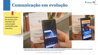 Comunicação (d)e marketing | Graça Gabriel | 2020 71
Comunicação em evolução
Desenvolvimento
de serviços com
interfaces de
comunicação
multimédia e/ou
interativa.
A Madal Public Library e a Oslo Science Library desenvolveram um sistema de Realidade Aumentada para oferecer conteúdos sobre os documentos físicos e sugestões
de documentos sobre o mesmo assunto. Fonte: https://www.youtube.com/watch?v=jSfdG_45iqA
 
