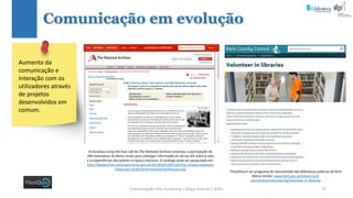 Comunicação (d)e marketing | Graça Gabriel | 2020 72
Comunicação em evolução
Aumento da
comunicação e
interação com os
utilizadores através
de projetos
desenvolvidos em
comum.
A iniciativa Living the Poor Life do The National Archives envolveu a participação de
200 voluntários do Reino Unido para catalogar informação do século XIX sobre a vida
e as experiências dos pobres na época vitoriana. O catálogo pode ser pesquisado em:
http://webarchive.nationalarchives.gov.uk/20100104184116/http://www.nationalar
chives.gov.uk/documentsonline/workhouse.asp
Time2Give é um programa de voluntariado das bibliotecas públicas de Kent
(Reino Unido): www.kent.gov.uk/leisure-and-
community/volunteering/volunteer-in-libraries
 