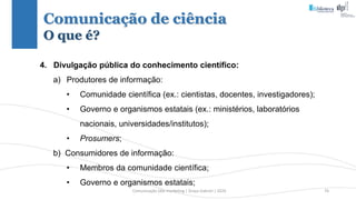 Comunicação (d)e marketing | Graça Gabriel | 2020 76
4. Divulgação pública do conhecimento científico:
a) Produtores de informação:
• Comunidade científica (ex.: cientistas, docentes, investigadores);
• Governo e organismos estatais (ex.: ministérios, laboratórios
nacionais, universidades/institutos);
• Prosumers;
b) Consumidores de informação:
• Membros da comunidade científica;
• Governo e organismos estatais;
Comunicação de ciência
O que é?
 