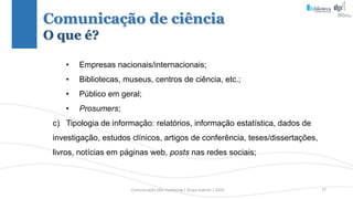Comunicação (d)e marketing | Graça Gabriel | 2020 77
• Empresas nacionais/internacionais;
• Bibliotecas, museus, centros de ciência, etc.;
• Público em geral;
• Prosumers;
c) Tipologia de informação: relatórios, informação estatística, dados de
investigação, estudos clínicos, artigos de conferência, teses/dissertações,
livros, notícias em páginas web, posts nas redes sociais;
Comunicação de ciência
O que é?
 