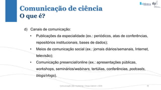 Comunicação (d)e marketing | Graça Gabriel | 2020 78
d) Canais de comunicação:
• Publicações da especialidade (ex.: periódicos, atas de conferências,
repositórios institucionais, bases de dados);
• Meios de comunicação social (ex.: jornais diários/semanais, Internet,
televisão);
• Comunicação presencial/online (ex.: apresentações públicas,
workshops, seminários/webinars, tertúlias, conferências, podcasts,
blogs/vlogs).
Comunicação de ciência
O que é?
 