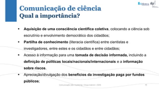 Comunicação (d)e marketing | Graça Gabriel | 2020 79
 Aquisição de uma consciência científica coletiva, colocando a ciência sob
escrutínio e envolvimento democrático dos cidadãos;
 Partilha de conhecimento (literacia científica) entre cientistas e
investigadores, entre estes e os cidadãos e entre cidadãos;
 Acesso à informação para uma tomada de decisão informada, incluindo a
definição de políticas locais/nacionais/internacionais e a informação
sobre riscos.
 Apreciação/divulgação dos benefícios da investigação paga por fundos
públicos;
Comunicação de ciência
Qual a importância?
 