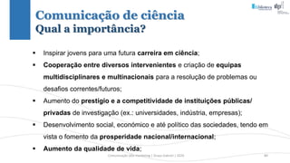 Comunicação (d)e marketing | Graça Gabriel | 2020 80
 Inspirar jovens para uma futura carreira em ciência;
 Cooperação entre diversos intervenientes e criação de equipas
multidisciplinares e multinacionais para a resolução de problemas ou
desafios correntes/futuros;
 Aumento do prestígio e a competitividade de instituições públicas/
privadas de investigação (ex.: universidades, indústria, empresas);
 Desenvolvimento social, económico e até político das sociedades, tendo em
vista o fomento da prosperidade nacional/internacional;
 Aumento da qualidade de vida;
Comunicação de ciência
Qual a importância?
 