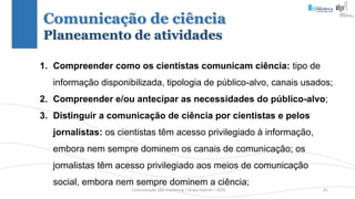 Comunicação (d)e marketing | Graça Gabriel | 2020 81
Comunicação de ciência
Planeamento de atividades
1. Compreender como os cientistas comunicam ciência: tipo de
informação disponibilizada, tipologia de público-alvo, canais usados;
2. Compreender e/ou antecipar as necessidades do público-alvo;
3. Distinguir a comunicação de ciência por cientistas e pelos
jornalistas: os cientistas têm acesso privilegiado à informação,
embora nem sempre dominem os canais de comunicação; os
jornalistas têm acesso privilegiado aos meios de comunicação
social, embora nem sempre dominem a ciência;
 
