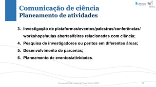 Comunicação (d)e marketing | Graça Gabriel | 2020 82
3. Investigação de plataformas/eventos/palestras/conferências/
workshops/aulas abertas/feiras relacionadas com ciência;
4. Pesquisa de investigadores ou peritos em diferentes áreas;
5. Desenvolvimento de parcerias;
6. Planeamento de eventos/atividades.
Comunicação de ciência
Planeamento de atividades
 