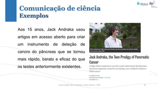 Comunicação (d)e marketing | Graça Gabriel | 2020 83
Aos 15 anos, Jack Andraka usou
artigos em acesso aberto para criar
um instrumento de deteção de
cancro do pâncreas que se tornou
mais rápido, barato e eficaz do que
os testes anteriormente existentes.
Comunicação de ciência
Exemplos
 