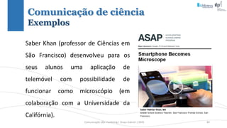 Comunicação (d)e marketing | Graça Gabriel | 2020 84
Saber Khan (professor de Ciências em
São Francisco) desenvolveu para os
seus alunos uma aplicação de
telemóvel com possibilidade de
funcionar como microscópio (em
colaboração com a Universidade da
Califórnia).
Comunicação de ciência
Exemplos
 