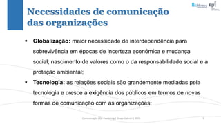 Comunicação (d)e marketing | Graça Gabriel | 2020 9
Necessidades de comunicação
das organizações
 Globalização: maior necessidade de interdependência para
sobrevivência em épocas de incerteza económica e mudança
social; nascimento de valores como o da responsabilidade social e a
proteção ambiental;
 Tecnologia: as relações sociais são grandemente mediadas pela
tecnologia e cresce a exigência dos públicos em termos de novas
formas de comunicação com as organizações;
 