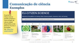 Comunicação (d)e marketing | Graça Gabriel | 2020 90
O portal EU-
Citizen.Science
partilha projetos a
nível europeu de
ciência cidadã.
Disponibiliza ainda
diversos recursos e
formações.
Ver: https://eu-
citizen.science
Comunicação de ciência
Exemplos
 