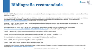 Comunicação (d)e marketing | Graça Gabriel | 2020 94
Abad, M. V. (2009). Departamentos de comunicación en museos: La planificación estratégica de la comunicación en instituciones artísticas y culturales. Global Media
Journal, 6(11), 36-54.
Almeida, M. L. (2011). As Redes de Comunicação nas Bibliotecas: Estudo sobre a utilização das tecnologias Web 2.0 nas estratégias de comunicação nas bibliotecas
públicas e académicas portuguesas. (Dissertação de mestrado não publicada). Universidade Portucalense Infante D. Henrique, Porto. Disponível em
http://comum.rcaap.pt/handle/123456789/1337 (consultado a 18 de Janeiro de 2020).
Bacelar, A. J. (2001). Do aleph ao digital. In A. J. Bacelar, A galáxia fragmentada: Destinos da tipografia (Tese de doutoramento não publicada) (pp. 21-105).
Universidade da Beira Interior, Covilhã.
Bento, Filipe Manuel dos Santos; Silva, Lídia de Jesus Oliveira. Portal de descoberta: um OPAC com vida social e algo mais. Disponível em
https://celestebecoura.webnode.pt/_files/200000056-5876e59719/OPAC%20social.pdf (consultado a 27 de julho de 2020).
Caetano, J., & Rasquilha, L. (2007). Gestão e planeamento de comunicação. Lisboa: Quimera Editores.
Cardoso, G. (2009). Da comunicação de massa para a comunicação em rede. In G. Cardoso, F. R. Cádima & L. L.
Cardoso (Eds.), Media, redes e comunicação: Futuros presentes (pp. 15-54). Lisboa: Quimera Editores.
Castro, J. (2007). Comunicação de marketing (2ª ed.). Lisboa: Edições Sílabo.
Coote, H. (1994). How to market your library service effectively. London: Aslib.
Dempsey, L. (1999). Scientific, industrial, and cultural heritage: A shared approach. A research framework for digital libraries, museums and archives. Ariadne, 22.
Disponível em http://www.ariadne.ac.uk/issue22/dempsey/
Bibliografia recomendada
 