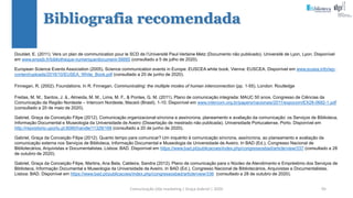 Comunicação (d)e marketing | Graça Gabriel | 2020 95
Doublet, E. (2011). Vers un plan de communication pour le SCD de l’Université Paul-Verlaine Metz (Documento não publicado). Université de Lyon, Lyon. Disponível
em www.enssib.fr/bibliotheque-numerique/document-56665 (consultado a 5 de julho de 2020).
European Science Events Association (2005). Science communication events in Europe: EUSCEA white book. Vienna: EUSCEA. Disponível em www.eusea.info/wp-
content/uploads/2016/10/EUSEA_White_Book.pdf (consultado a 20 de junho de 2020).
Finnegan, R. (2002). Foundations. In R. Finnegan, Communicating: the multiple modes of human interconnection (pp. 1-55). London: Routledge
Freitas, M. M., Santos, J. â., Almeida, M. M., Lima, M. F., & Pontes, G. M. (2011). Plano de comunicação integrada: MAUC 50 anos. Congresso de Ciências da
Comunicação da Região Nordeste – Intercom Nordeste, Maceió (Brasil), 1-10. Disponível em www.intercom.org.br/papers/nacionais/2011/expocom/EX28-0682-1.pdf
(consultado a 20 de maio de 2020).
Gabriel, Graça da Conceição Filipe (2012). Comunicação organizacional síncrona e assíncrona, planeamento e avaliação da comunicação: os Serviços de Biblioteca,
Informação Documental e Museologia da Universidade de Aveiro (Dissertação de mestrado não publicada). Universidade Portucalense, Porto. Disponível em
http://repositorio.uportu.pt:8080/handle/11328/168 (consultado a 20 de junho de 2020).
Gabriel, Graça da Conceição Filipe (2012). Quanto tempo para comunicar? Um inquérito à comunicação síncrona, assíncrona, ao planeamento e avaliação da
comunicação externa nos Serviços de Biblioteca, Informação Documental e Museologia da Universidade de Aveiro. In BAD (Ed.), Congresso Nacional de
Bibliotecários, Arquivistas e Documentalistas. Lisboa: BAD. Disponível em https://www.bad.pt/publicacoes/index.php/congressosbad/article/view/337 (consultado a 28
de outubro de 2020).
Gabriel, Graça da Conceição Filipe, Martins, Ana Bela, Caldeira, Sandra (2012). Plano de comunicação para o Núcleo de Atendimento e Empréstimo dos Serviços de
Biblioteca, Informação Documental e Museologia da Universidade de Aveiro. In BAD (Ed.), Congresso Nacional de Bibliotecários, Arquivistas e Documentalistas.
Lisboa: BAD. Disponível em https://www.bad.pt/publicacoes/index.php/congressosbad/article/view/336 (consultado a 28 de outubro de 2020).
Bibliografia recomendada
 