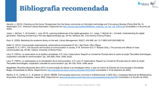 Comunicação (d)e marketing | Graça Gabriel | 2020 96
Hendrix, J. (2010). Checking out the future: Perspectives from the library community on information technology and 21st-century libraries (Policy Brief No. 2).
Washington, D.C.: American Library Association. Disponível em http://connect.ala.org/files/69099/ala_checking_out_the_pdf_93915.pdf (consultado a 5 de junho de
2020).
Jukes, I., McCain, T., & Crockett, L. (cop. 2010). Learning preferences of the digital generation. In I. Jukes, T. McCain & L. Crockett, Understanding the digital
generation: Teaching and learning in the new digital landscape (pp. 35-44). Kelowna, BC: 21st Century Fluency Project.
Kaur, K. (2009). Marketing the academic library on the web. Library Management, 30(6/7), 454-468. doi: 10.1108/01435120910982140
Keller, K. (2012). Comunicação organizacional, sobrevivência empresarial (3ª ed.). São Paulo: Olho d'Água.
Lasswell, H. D. (1971). The structure and function of communication in society. In W. Schramm & D. F. Roberts (Eds.), The process and effects of mass
communication (pp. 84-99). Urbana: University of Illinois Press.
Lévy, P. (1997a). La cyberculture ou la tradition simultanée. In P. Lévy, Cyberculture: Rapport au Conseil de l'Europe dans le cadre du projet "Nouvelles technologies,
coopération culturelle et communication" (pp. 305-308). Paris: Odile Jacob.
Lévy, P. (1997b). Le cyberespace ou la virtualisation de la communication. In P. Lévy, P. Cyberculture: Rapport au Conseil de l'Europe dans le cadre du projet
"Nouvelles technologies, coopération culturelle et communication" (pp. 99-126). Paris: Odile Jacob.
Magalhães, Ricardina Alexandra Silva (2014. A comunicação da ciência e as estratégias online: o caso do Centro de Estudos de Comunicação e Sociedade.
Braga: Universidade do Minho. Disponível em http://repositorium.sdum.uminho.pt/handle/1822/33469 (consultado a 16 de setembro de 2020).
Martins, A. B., Cortês, A. C., & Gabriel, G. (2010). SBIDM: Comunicação assíncrona, síncrona e multidireccional. In BAD (Ed.), Congresso Nacional de Bibliotecários,
Arquivistas e Documentalistas. Lisboa: BAD. Disponível em www.bad.pt/publicacoes/index.php/congressosbad/article/view/209 (consultado a 2 de julho de 2020).
Bibliografia recomendada
 