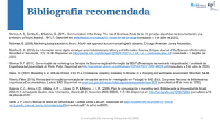 Comunicação (d)e marketing | Graça Gabriel | 2020 97
Martins, A. B., Cortês, C., & Gabriel, G. (2011). Communication in the library: The role of librarians. Actas de las XII jornadas españolas de documentación: una
profesión, un futuro, Madrid, 116-127. Disponível em www.fesabid.org/malaga2011/actas-de-las-jornadas (consultado a 5 de julho de 2020).
Mathews, B. (2009). Marketing today's academic library: A bold new approach to communicating with students. Chicago: American Library Association.
Musiño, C. M. (2010). La información como objeto social y el entorno bibliotecario. Library and Information Science Critique: Journal of the Sciences of Information
Recorded in Documents, 3(2), 16-28. Disponível em http://eprints.rclis.org/bitstream/10760/15702/1/c.b.vol.3.no.2.martinezmusino.pdf (consultado a 5 de julho de
2020).
Oliveira, D. F. (2011). Comunicação de marketing nos Serviços de Documentação e Informação da FEUP (Dissertação de mestrado não publicada). Faculdade de
Engenharia da Universidade do Porto, Porto. Disponível em http://repositorio-aberto.up.pt/bitstream/10216/61353/1/000148626.pdf (consultado a 5 de julho de 2020).
Orava, H. (2000). Marketing is an attitude of mind. 63rd IFLA Conference: adapting marketing to libraries in a changing and world wide environment, Munchen, 84-88.
Ribeiro, Fábio (2016). Ritmos da informação/comunicação de ciência dos centros de investigação em Portugal. In BAD (Ed.), Congresso Nacional de Bibliotecários,
Arquivistas e Documentalistas. Lisboa: BAD. Disponível em www.bad.pt/publicacoes/index.php/cadernos/article/view/1578 (consultado a 15 de maio de 2020).
Rolanía, C. G., Aroca, I. D., Villalba, A. P. L., López, D. P., & Merino, J. L. R. (2008). Plan de comunicación y marketing de la Biblioteca de la Universidad de Alcalá,
2008. In X Jornadas de Gestión de la Información, Madrid, 20-21 Novembro 2008. SEDIC. 147-159. Disponível em http://hdl.handle.net/10760/12563 (consultado a 15
de julho de 2020).
Serra, J. P. (2007). Manual de teoria da comunicação. Covilhã: Livros LabCom. Disponível em www.livroslabcom.ubi.pt/pdfs/20110824-
serra_paulo_manual_teoria_comunicacao.pdf (consultado a 27 de julho de 2020).
Bibliografia recomendada
 