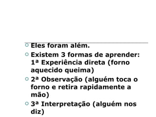 Eles foram além.  Existem 3 formas de aprender: 1ª Experiência direta (forno aquecido queima) 2ª Observação (alguém toca o forno e retira rapidamente a mão) 3ª Interpretação (alguém nos diz) 