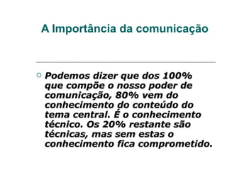 A Importância da comunicação Podemos dizer que dos 100% que compõe o nosso poder de comunicação, 80% vem do conhecimento do conteúdo do tema central. É o conhecimento técnico. Os 20% restante são técnicas, mas sem estas o conhecimento fica comprometido. 