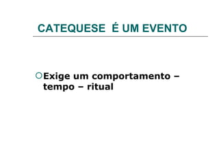 CATEQUESE  É UM EVENTO Exige um comportamento – tempo – ritual 