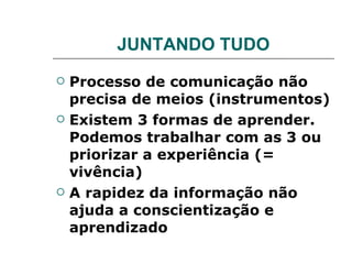 JUNTANDO TUDO Processo de comunicação não precisa de meios (instrumentos) Existem 3 formas de aprender. Podemos trabalhar com as 3 ou priorizar a experiência (= vivência) A rapidez da informação não ajuda a conscientização e aprendizado   