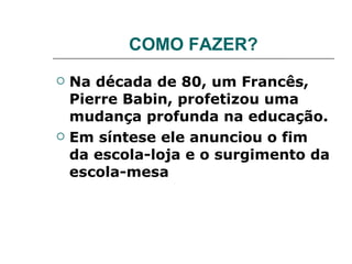COMO FAZER? Na década de 80, um Francês, Pierre Babin, profetizou uma mudança profunda na educação. Em síntese ele anunciou o fim da escola-loja e o surgimento da escola-mesa 