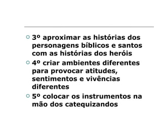 3º aproximar as histórias dos personagens bíblicos e santos com as histórias dos heróis 4º criar ambientes diferentes para provocar atitudes, sentimentos e vivências diferentes 5º colocar os instrumentos na mão dos catequizandos 
