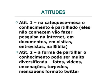 ATITUDES Atit. 1 – na catequese-mesa o conhecimento é partilhado (eles não conhecem vão fazer pesquisa na internet, em documentos, em visitas, entrevistas, na Bíblia) Atit. 2 – a forma de partilhar o conhecimento pode ser muito diversificada – fotos, vídeos, encenações, torpedos, mensagens formato twitter 
