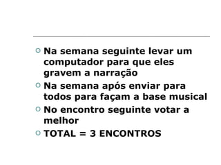 Na semana seguinte levar um computador para que eles gravem a narração Na semana após enviar para todos para façam a base musical No encontro seguinte votar a melhor TOTAL = 3 ENCONTROS 