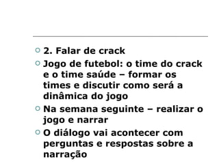 2. Falar de crack Jogo de futebol: o time do crack e o time saúde – formar os times e discutir como será a dinâmica do jogo Na semana seguinte – realizar o jogo e narrar O diálogo vai acontecer com perguntas e respostas sobre a narração 
