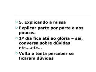 5. Explicando a missa Explicar parte por parte e aos poucos. 1º dia fica até ao glória – sai, conversa sobre dúvidas etc....etc... Volta e tenta perceber se ficaram dúvidas 