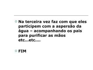 Na terceira vez faz com que eles participem com a aspersão da água – acompanhando os pais para purificar as mãos etc...etc.... FIM 
