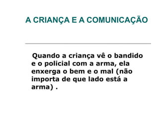 A CRIANÇA E A COMUNICAÇÃO Quando a criança vê o bandido e o policial com a arma, ela enxerga o bem e o mal (não importa de que lado está a arma) . 