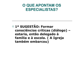 O QUE APONTAM OS ESPECIALISTAS? 1ª SUGESTÃO: Formar consciências críticas (diálogo) – estaria, então delegado à família e à escola. ( A Igreja também embarcou) 