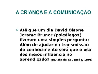 A CRIANÇA E A COMUNICAÇÃO


   Até que um dia David Olsone
    Jerome Bruner (psicólogos)
    fizeram uma simples pergunta:
    Além de ajudar na transmissão
    do conhecimento será que o uso
    dos meios influencia no
    aprendizado? Revista da Educação, 1995
 