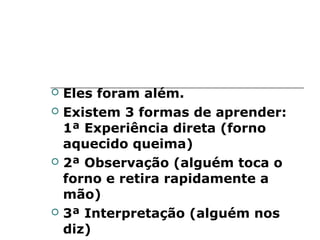    Eles foram além.
   Existem 3 formas de aprender:
    1ª Experiência direta (forno
    aquecido queima)
   2ª Observação (alguém toca o
    forno e retira rapidamente a
    mão)
   3ª Interpretação (alguém nos
    diz)
 