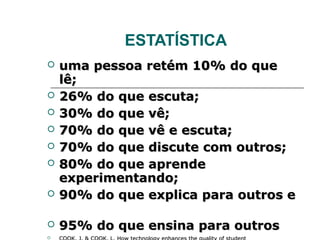 ESTATÍSTICA
   uma pessoa retém 10% do que
    lê;
   26% do que escuta;
   30% do que vê;
   70% do que vê e escuta;
   70% do que discute com outros;
   80% do que aprende
    experimentando;
   90% do que explica para outros e

   95% do que ensina para outros

 